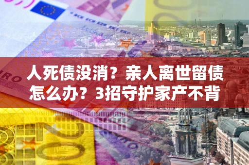 北京人死债没消？亲人离世留债怎么办？3招守护家产不背锅