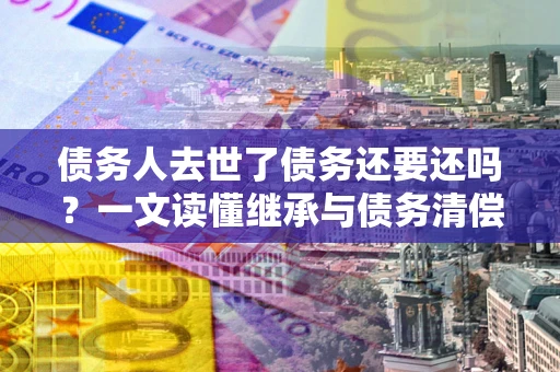 北京债务人去世了债务还要还吗？一文读懂继承与债务清偿